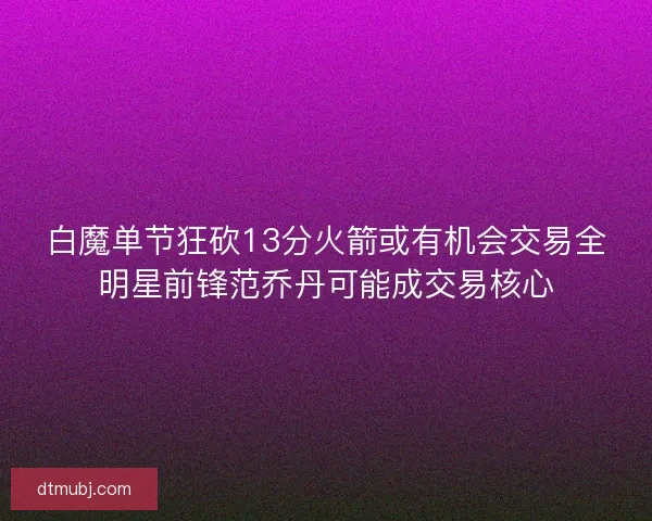 白魔单节狂砍13分火箭或有机会交易全明星前锋范乔丹可能成交易核心 白魔单节狂砍13分火箭或有机会交易全明星前锋范乔丹可能成交易核心