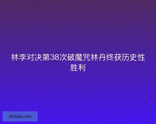 林李对决第38次破魔咒林丹终获历史性胜利