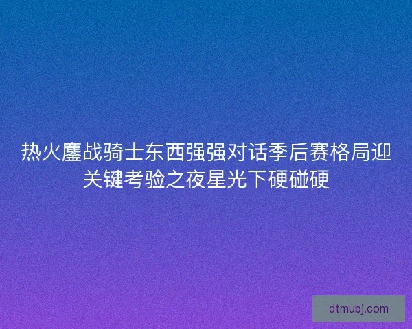 热火鏖战骑士东西强强对话季后赛格局迎关键考验之夜星光下硬碰硬