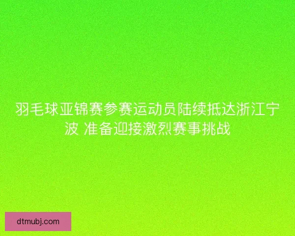 羽毛球亚锦赛参赛运动员陆续抵达浙江宁波 准备迎接激烈赛事挑战