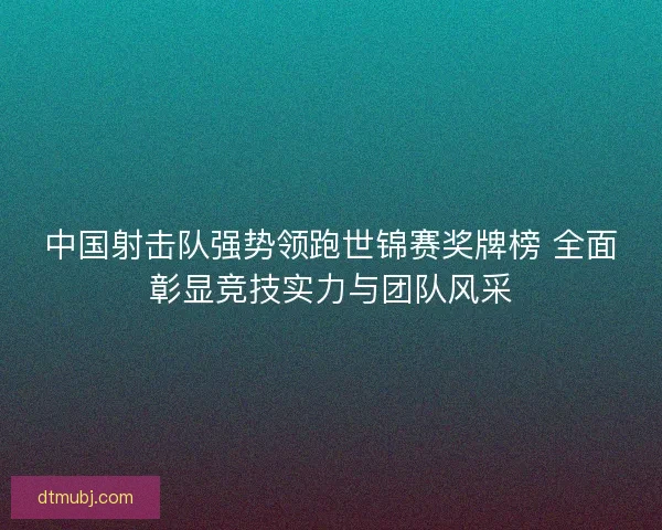 中国射击队强势领跑世锦赛奖牌榜 全面彰显竞技实力与团队风采