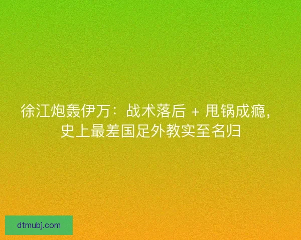 徐江炮轰伊万：战术落后 + 甩锅成瘾，史上最差国足外教实至名归