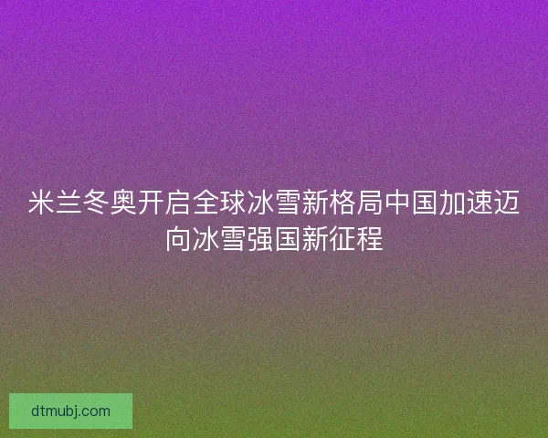 米兰冬奥开启全球冰雪新格局中国加速迈向冰雪强国新征程