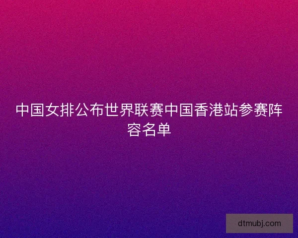 中国女排公布世界联赛中国香港站参赛阵容名单