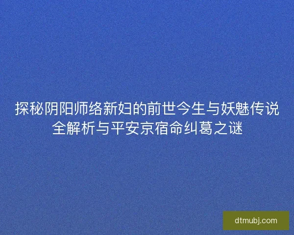 探秘阴阳师络新妇的前世今生与妖魅传说全解析与平安京宿命纠葛之谜