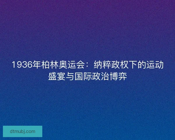 1936年柏林奥运会：纳粹政权下的运动盛宴与国际政治博弈