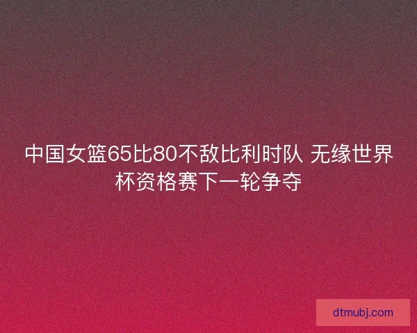 中国女篮65比80不敌比利时队 无缘世界杯资格赛下一轮争夺