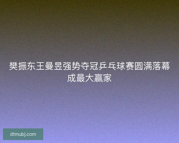 樊振东王曼昱强势夺冠乒乓球赛圆满落幕成最大赢家
