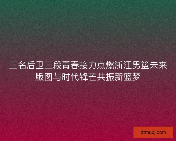 三名后卫三段青春接力点燃浙江男篮未来版图与时代锋芒共振新篮梦 三名后卫三段青春接力点燃浙江男篮未来版图与时代锋芒共振新篮梦