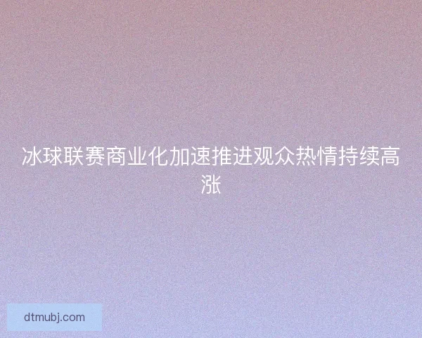 冰球联赛商业化加速推进观众热情持续高涨 冰球联赛商业化加速推进观众热情持续高涨