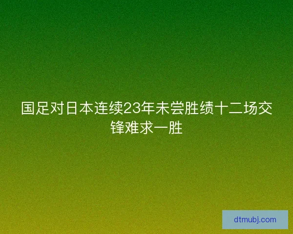 国足对日本连续23年未尝胜绩十二场交锋难求一胜 国足对日本连续23年未尝胜绩十二场交锋难求一胜