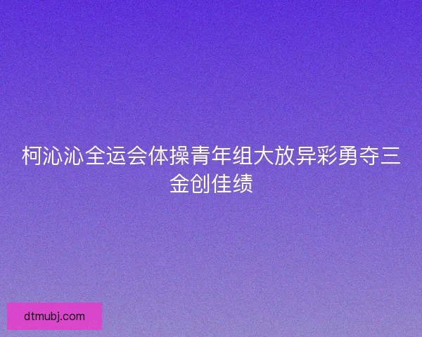 柯沁沁全运会体操青年组大放异彩勇夺三金创佳绩 柯沁沁全运会体操青年组大放异彩勇夺三金创佳绩