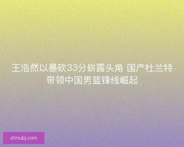 王浩然以暴砍33分崭露头角 国产杜兰特带领中国男篮锋线崛起 王浩然以暴砍33分崭露头角 国产杜兰特带领中国男篮锋线崛起