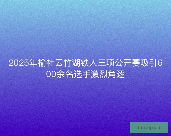 2025年榆社云竹湖铁人三项公开赛吸引600余名选手激烈角逐 2025年榆社云竹湖铁人三项公开赛吸引600余名选手激烈角逐