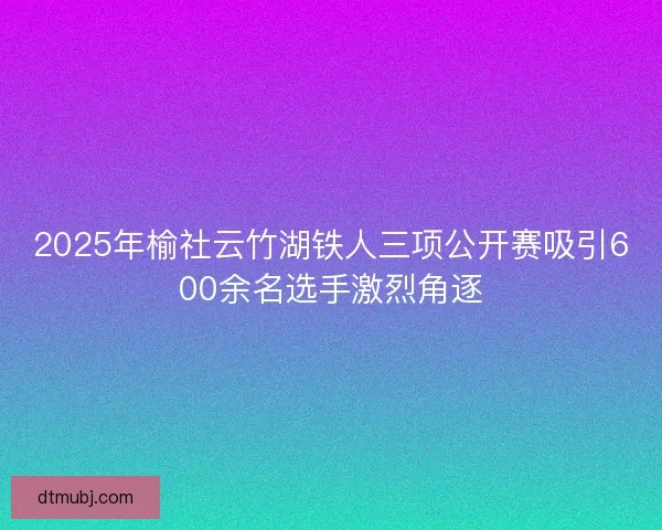 2025年榆社云竹湖铁人三项公开赛吸引600余名选手激烈角逐 2025年榆社云竹湖铁人三项公开赛吸引600余名选手激烈角逐