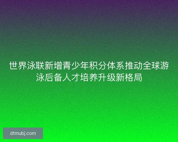 世界泳联新增青少年积分体系推动全球游泳后备人才培养升级新格局