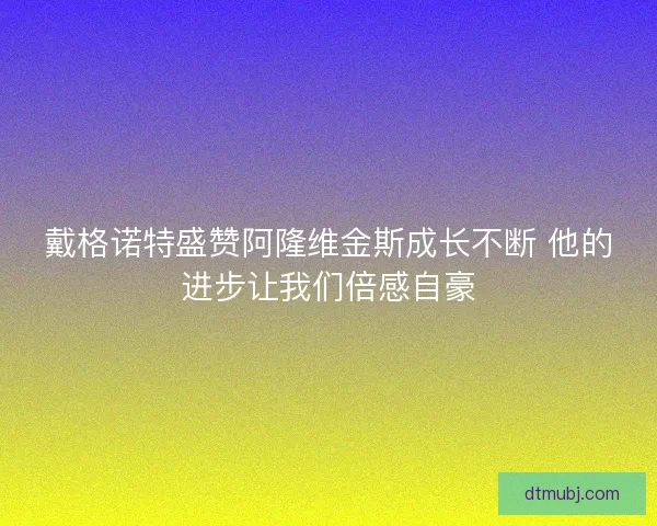 戴格诺特盛赞阿隆维金斯成长不断 他的进步让我们倍感自豪