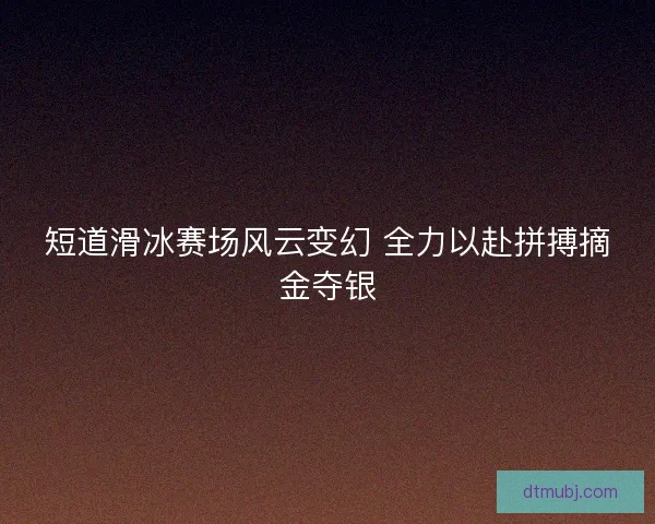 短道滑冰赛场风云变幻 全力以赴拼搏摘金夺银