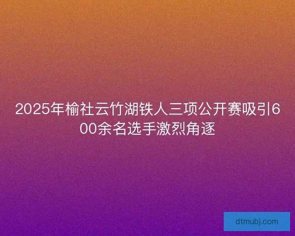 2025年榆社云竹湖铁人三项公开赛吸引600余名选手激烈角逐 2025年榆社云竹湖铁人三项公开赛吸引600余名选手激烈角逐