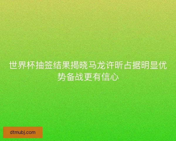 世界杯抽签结果揭晓马龙许昕占据明显优势备战更有信心