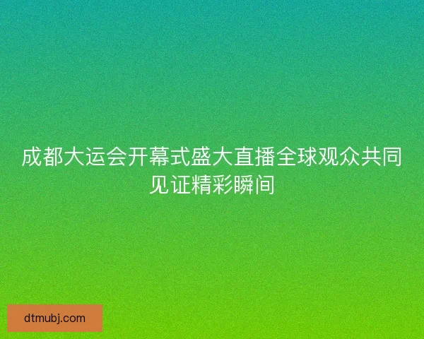 成都大运会开幕式盛大直播全球观众共同见证精彩瞬间