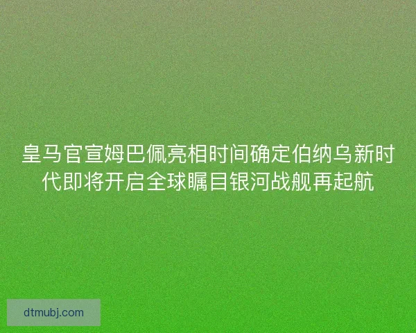皇马官宣姆巴佩亮相时间确定伯纳乌新时代即将开启全球瞩目银河战舰再起航