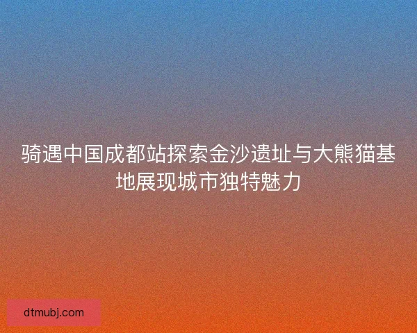 骑遇中国成都站探索金沙遗址与大熊猫基地展现城市独特魅力