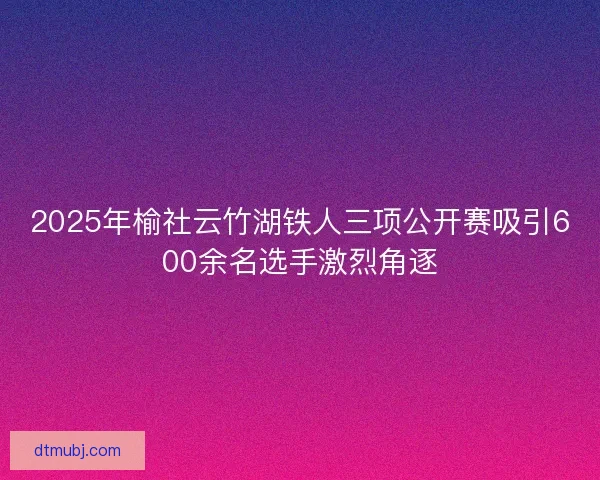 2025年榆社云竹湖铁人三项公开赛吸引600余名选手激烈角逐