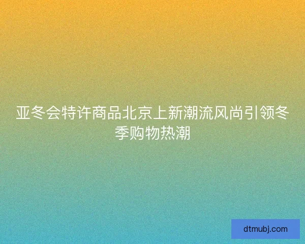 亚冬会特许商品北京上新潮流风尚引领冬季购物热潮 亚冬会特许商品北京上新潮流风尚引领冬季购物热潮