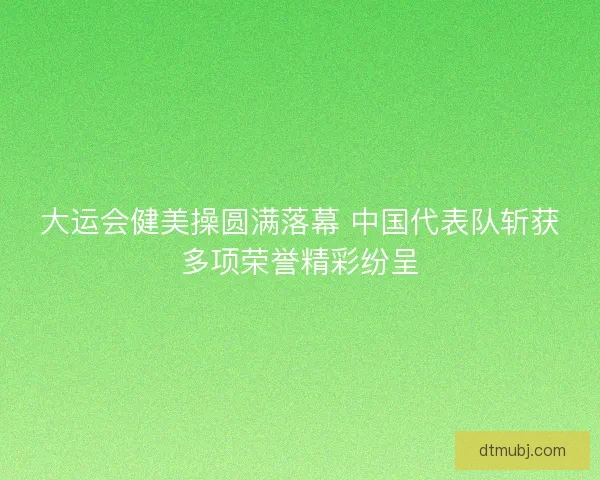 大运会健美操圆满落幕 中国代表队斩获多项荣誉精彩纷呈
