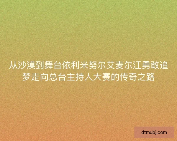 从沙漠到舞台依利米努尔艾麦尔江勇敢追梦走向总台主持人大赛的传奇之路