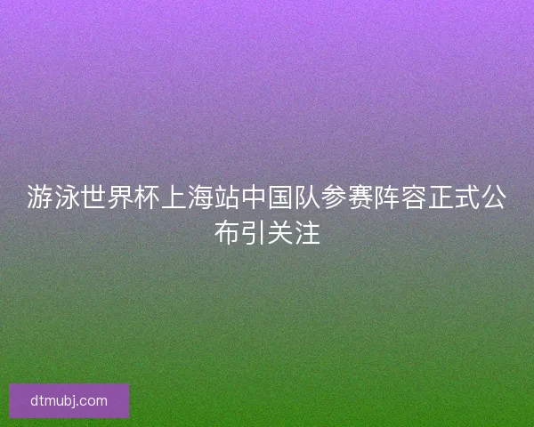游泳世界杯上海站中国队参赛阵容正式公布引关注