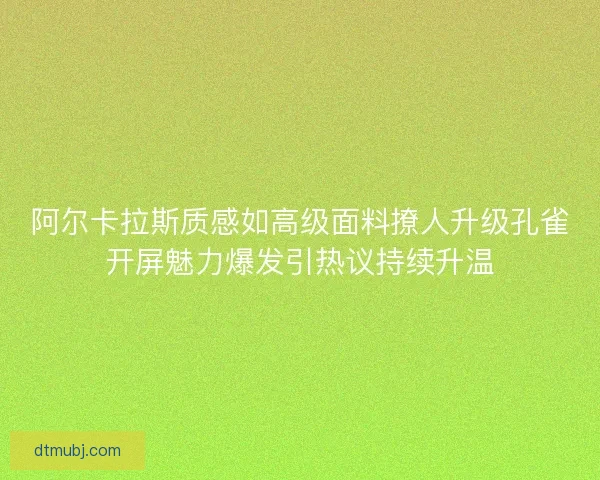 阿尔卡拉斯质感如高级面料撩人升级孔雀开屏魅力爆发引热议持续升温 阿尔卡拉斯质感如高级面料撩人升级孔雀开屏魅力爆发引热议持续升温