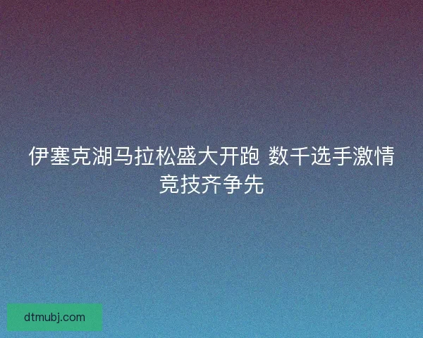伊塞克湖马拉松盛大开跑 数千选手激情竞技齐争先 伊塞克湖马拉松盛大开跑 数千选手激情竞技齐争先